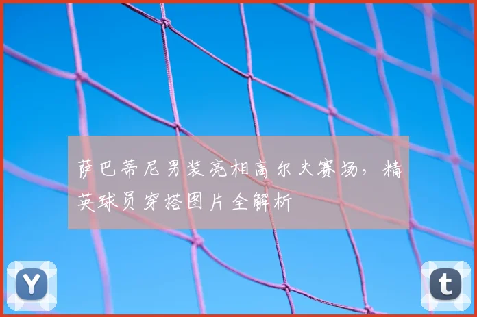 萨巴蒂尼男装亮相高尔夫赛场，精英球员穿搭图片全解析