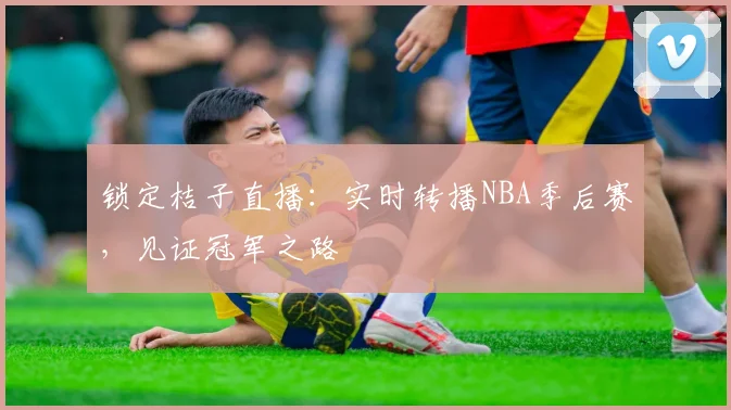 锁定桔子直播：实时转播NBA季后赛，见证冠军之路