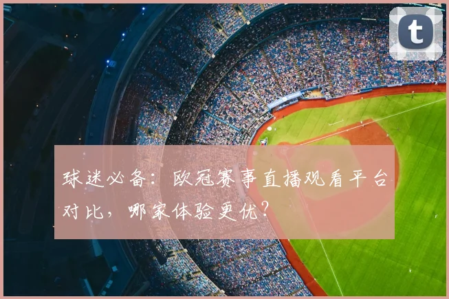 球迷必备：欧冠赛事直播观看平台对比，哪家体验更优？