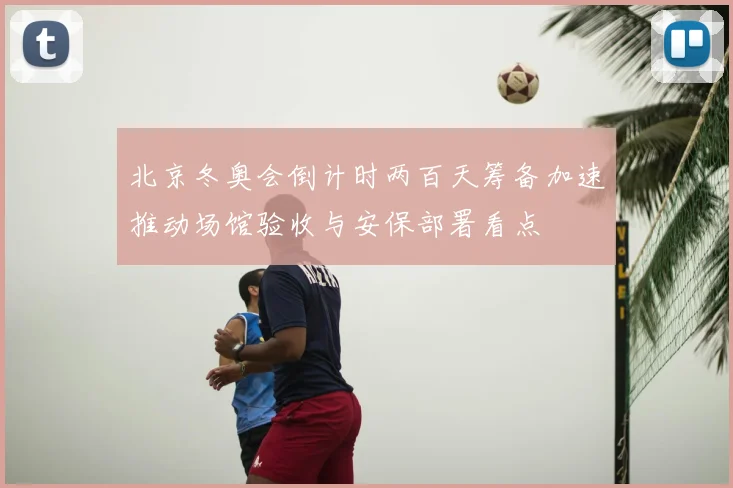 北京冬奥会倒计时两百天筹备加速推动场馆验收与安保部署看点