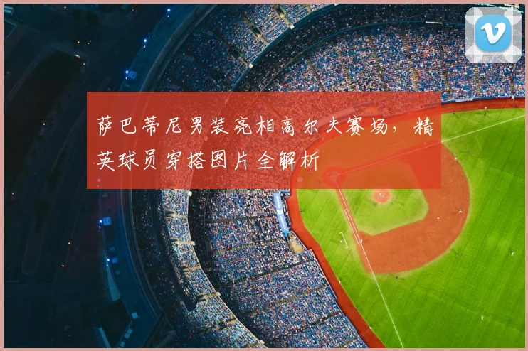 萨巴蒂尼男装亮相高尔夫赛场，精英球员穿搭图片全解析